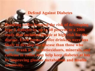 Defend Against Diabetes   Drinking coffee lowered the risk of developing type 2 diabetes by up to 60 percent in a 2006 study that included people at high risk for the disease. Even former coffee drinkers were less likely to develop the disease than those who never drank it. The antioxidants, minerals, and caffeine in coffee may help keep diabetes at bay by improving glucose metabolism and insulin sensitivity. 