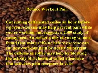 Reduce Workout Pain   Consuming caffeinated coffee an hour before vigorous exercise may help prevent pain while you're working out, suggests a 2009 study of young men. An earlier study of young women found that using caffeine before exercise can cut post-workout pain by nearly 50 percent. The caffeine in coffee may help by blocking the activity of a chemical called adenosine that activates pain receptors in cells. 