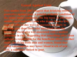 Guard Against Gout  Two studies from 2007 suggest that drinking coffee is protective against gout, a painful, arthritic condition of the joints (most commonly, the big toes). In one study, middle-aged and older men who drank four to five cups of coffee a day were 40 percent less likely to develop gout than those who abstained from the beverage. Decaf also was associated with a modest reduction in risk, suggesting that something other than caffeine is responsible for the beneficial effect. Another study, involving both men and women, found that coffee consumption may lower blood levels of uric acid, a substance linked to gout. 