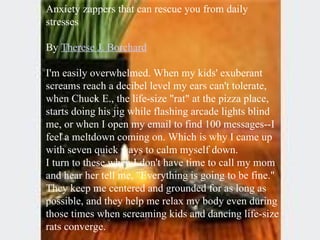 Anxiety zappers that can rescue you from daily stresses  By  Therese J. Borchard I'm easily overwhelmed. When my kids' exuberant screams reach a decibel level my ears can't tolerate, when Chuck E., the life-size "rat" at the pizza place, starts doing his jig while flashing arcade lights blind me, or when I open my email to find 100 messages--I feel a meltdown coming on. Which is why I came up with seven quick ways to calm myself down. I turn to these when I don't have time to call my mom and hear her tell me, "Everything is going to be fine." They keep me centered and grounded for as long as possible, and they help me relax my body even during those times when screaming kids and dancing life-size rats converge. 