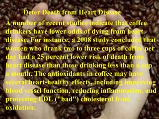 Deter Death from Heart Disease  A number of recent studies indicate that coffee drinkers have lower odds of dying from heart disease. For instance, a 2008 study concluded that women who drank two to three cups of coffee per day had a 25 percent lower risk of death from heart disease than those drinking less than a cup a month. The antioxidants in coffee may have several heart-healthy effects, including improving blood vessel function, reducing inflammation, and protecting LDL ("bad") cholesterol from oxidation. 
