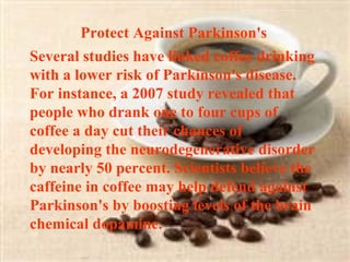 Protect Against Parkinson's  Several studies have linked coffee drinking with a lower risk of Parkinson's disease. For instance, a 2007 study revealed that people who drank one to four cups of coffee a day cut their chances of developing the neurodegenerative disorder by nearly 50 percent. Scientists believe the caffeine in coffee may help defend against Parkinson's by boosting levels of the brain chemical dopamine. 