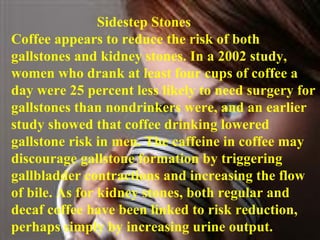 Sidestep Stones  Coffee appears to reduce the risk of both gallstones and kidney stones. In a 2002 study, women who drank at least four cups of coffee a day were 25 percent less likely to need surgery for gallstones than nondrinkers were, and an earlier study showed that coffee drinking lowered gallstone risk in men. The caffeine in coffee may discourage gallstone formation by triggering gallbladder contractions and increasing the flow of bile. As for kidney stones, both regular and decaf coffee have been linked to risk reduction, perhaps simply by increasing urine output. 