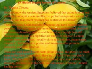 15 Hidden Health Secrets of Lemons   By Theresa Cheung  Did you know the Ancient Egyptians believed that eating lemons and drinking lemon juice was an effective protection against a variety of poisons, and that recent research has confirmed this belief? There are many health benefits of lemons that have been known for centuries. The two biggest are lemons’ strong antibacterial, antiviral, and immune-boosting powers and their use as a weight loss aid because lemon juice is a digestive aid and liver cleanser. Lemons contain many substances--notably citric acid, calcium, magnesium, vitamin C, bioflavonoids, pectin, and limonene--that promote immunity and fight infection. These are well-known health facts about lemons. But there’s so much more to this little yellow fruit. Here are 15 that I’ll bet you didn’t know. Whether you use them in the form of juice, teas, drinks, dressing, poultices or in the bath, take advantage of lemons’ natural healing power 