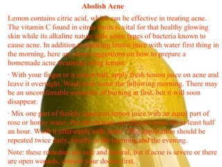 Abolish Acne  Lemon contains citric acid, which can be effective in treating acne. The vitamin C found in citrus fruits is vital for that healthy glowing skin while its alkaline nature kills some types of bacteria known to cause acne. In addition to drinking lemon juice with water first thing in the morning, here are some suggestions on how to prepare a homemade acne treatment using lemon: · With your finger or a cotton ball, apply fresh lemon juice on acne and leave it overnight. Wash with water the following morning. There may be an uncomfortable sensation of burning at first, but it will soon disappear. · Mix one part of freshly squeezed lemon juice with an equal part of rose or honey water. Put the mixture on affected areas for at least half an hour. Wash it afterwards with water. This application should be repeated twice daily, ideally in the morning and the evening. Note: these remedies are safe and natural, but if acne is severe or there are open wounds, consult your doctor first. 