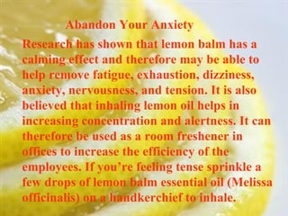 Abandon Your Anxiety  Research has shown that lemon balm has a calming effect and therefore may be able to help remove fatigue, exhaustion, dizziness, anxiety, nervousness, and tension. It is also believed that inhaling lemon oil helps in increasing concentration and alertness. It can therefore be used as a room freshener in offices to increase the efficiency of the employees. If you’re feeling tense sprinkle a few drops of lemon balm essential oil (Melissa officinalis) on a handkerchief to inhale. 
