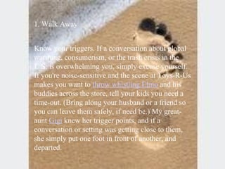1. Walk Away  Know your triggers. If a conversation about global warming, consumerism, or the trash crisis in the U.S. is overwhelming you, simply excuse yourself. If you're noise-sensitive and the scene at Toys-R-Us makes you want to  throw whistling Elmo  and his buddies across the store, tell your kids you need a time-out. (Bring along your husband or a friend so you can leave them safely, if need be.) My great-aunt  Gigi  knew her trigger points, and if a conversation or setting was getting close to them, she simply put one foot in front of another, and departed.   