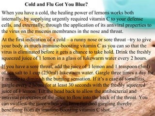 Cold and Flu Got You Blue?  When you have a cold, the healing power of lemons works both internally, by supplying urgently required vitamin C to your defense cells, and externally, through the application of its antiviral properties to the virus on the mucous membranes in the nose and throat. At the first indication of a cold – a runny nose or sore throat –try to give your body as much immune-boosting vitamin C as you can so that the virus is eliminated before it gets a chance to take hold. Drink the freshly squeezed juice of 1 lemon in a glass of lukewarm water every 2 hours. If you have a sore throat, add the juice of 1 lemon and 1 teaspoon (5ml) of sea salt to 1 cup (250ml) lukewarm water. Gargle three times a day for 1 minute to diminish the burning sensation. If it’s a case of tonsillitis, gargle every 2 hours for at least 30 seconds with the freshly squeezed juice of 1 lemon. Tilt the head back to allow the antibacterial and antiviral properties of the juice to flow into the back of the throat. You can swallow the juice when you have finished gargling thereby benefiting from an immune-boosting vitamin C shot. 