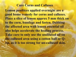 Cure Corns and Calluses   Lemon poultices applied overnight are a good home remedy for corns and calluses. Place a slice of lemon approx 5 mm thick on to the corn, bandage and fasten. Dabbing the affected area with lemon essential oil also helps accelerate the healing process. Take care to only use the undiluted oil on the callused area using a cotton ball or Q- tip, as it is too strong for un-callused skin. 
