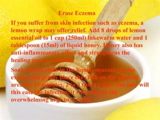 Erase Eczema  If you suffer from skin infection such as eczema, a lemon wrap may offer relief. Add 8 drops of lemon essential oil to 1 cup (250ml) lukewarm water and 1 tablespoon (15ml) of liquid honey. Honey also has anti-inflammatory effect and strengthens the healing power of lemon. Soak a linen cloth in the liquid, squeeze out the excess, and gently place the cloth on the affected area for 15 minutes, 2 to 3 times a day. Not only will this ease the infection, it will counter the overwhelming urge to scratch. 