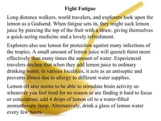 Fight Fatigue  Long distance walkers, world travelers, and explorers look upon the lemon as a Godsend. When fatigue sets in, they might suck lemon juice by piercing the top of the fruit with a straw, giving themselves a quick-acting medicine and a lovely refreshment. Explorers also use lemon for protection against many infections of the tropics. A small amount of lemon juice will quench thirst more effectively than many times the amount of water. Experienced travelers declare that when they add lemon juice to ordinary drinking water, in various localities, it acts as an antiseptic and prevents illness due to allergy to different water supplies. Lemon oil also seems to be able to stimulate brain activity so whenever you feel tired for no reason or are finding it hard to focus or concentrate, add 4 drops of lemon oil to a water-filled aromatherapy lamp. Alternatively, drink a glass of lemon water every few hours. 