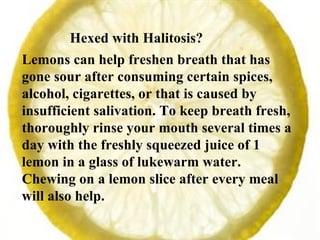 Hexed with Halitosis?  Lemons can help freshen breath that has gone sour after consuming certain spices, alcohol, cigarettes, or that is caused by insufficient salivation. To keep breath fresh, thoroughly rinse your mouth several times a day with the freshly squeezed juice of 1 lemon in a glass of lukewarm water. Chewing on a lemon slice after every meal will also help. 