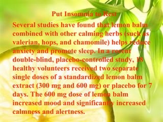Put Insomnia to Rest  Several studies have found that lemon balm combined with other calming herbs (such as valerian, hops, and chamomile) helps reduce anxiety and promote sleep. In a recent double-blind, placebo-controlled study, 18 healthy volunteers received two separate single doses of a standardized lemon balm extract (300 mg and 600 mg) or placebo for 7 days. The 600 mg dose of lemon balm increased mood and significantly increased calmness and alertness. 