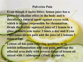 Pulverize Pain  Even though it tastes bitter, lemon juice has a powerful alkaline effect in the body and is therefore a natural agent against excess acid, which is in part responsible for rheumatism. Drink the freshly squeezed juice of 1 lemon in a glass of lukewarm water 3 times a day and if you experience severe pain add the juice of 2 lemons 3 times a day. Lemon oil has pain-relieving qualities, so to inhibit inflammation and ease pain, massage the affected area daily with several drops of lemon oil mixed with 1 tablespoon (15ml) jojoba oil. 