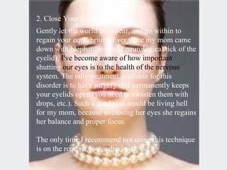 2. Close Your Eyes  Gently let the world disappear, and go within to regain your equilibrium. Ever since my mom came down with blepharospasm (a neurological tick of the eyelid),  I've become aware of how important  shutting  our eyes is to the health of the nervous  system. The only treatment available for this disorder is to have surgery that permanently keeps your eyelids open (you need to moisten them with drops, etc.). Such a condition would be living hell for my mom, because in closing her eyes she regains her balance and proper focus.  The only time I recommend not using this technique is on the road (if you're driving).  
