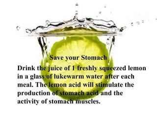 Save your Stomach  Drink the juice of 1 freshly squeezed lemon in a glass of lukewarm water after each meal. The lemon acid will stimulate the production of stomach acid and the activity of stomach muscles. 