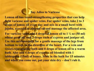 Say Adios to Varicose  Lemon oil has vessel-strengthening properties that can help fight varicose and spider veins. For spider veins, take 2 to 3 drops of lemon oil every day and mix in a small bowl with jojoba, avocado or almond oil and massage the affected area. For varicose veins,add 6 drops of lemon oil to 1 ½ oz (50 ml) wheat germ oil, and 2 drops each of cypress and juniper oil. Use this mixture daily for a gentle massage of the legs from bottom to top, in the direction of the heart. For a vein and vessel-rejuvenating bath add 8 drops of lemon oil to a warm bath. Also add 4 drops of cypress oil blended with 1 tablespoon (15ml) of honey. Soak in the bath for 15 minutes and when you come out, pat your skin dry – don’t rub it. 