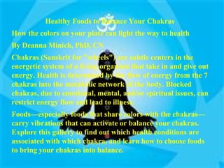 Healthy Foods to Balance Your Chakras  How the colors on your plate can light the way to health  By Deanna Minich, PhD, CN Chakras (Sanskrit for "wheels") are subtle centers in the energetic system of a living organism that take in and give out energy. Health is determined by the flow of energy from the 7 chakras into the metabolic network of the body. Blocked chakras, due to emotional, mental, and/or spiritual issues, can restrict energy flow and lead to illness.  Foods—especially foods that share colors with the chakras—carry vibrations that can activate or balance your chakras. Explore this gallery to find out which health conditions are associated with which chakra, and learn how to choose foods to bring your chakras into balance.  