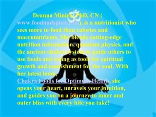 Deanna Minich, PhD, CN ( www.foodandspirit.com ), is a nutritionist who sees more to food than calories and macronutrients. She blends cutting-edge nutrition information, quantum physics, and the ancient chakra system to guide others to use foods and eating as tools for spiritual growth and nourishment for the soul. With her latest book,  Chakra Foods for Optimum Health , she opens your heart, unravels your intuition, and guides you on a journey to inner and outer bliss with every bite you take! 