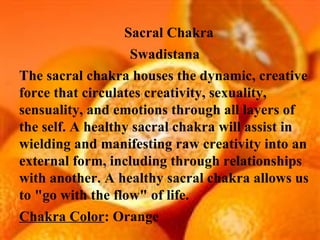 Sacral Chakra  Swadistana The sacral chakra houses the dynamic, creative force that circulates creativity, sexuality, sensuality, and emotions through all layers of the self. A healthy sacral chakra will assist in wielding and manifesting raw creativity into an external form, including through relationships with another. A healthy sacral chakra allows us to "go with the flow" of life. Chakra Color : Orange 