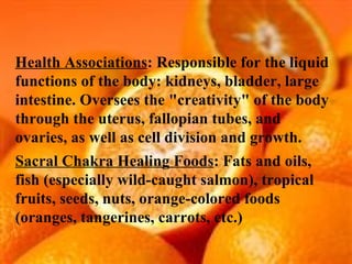 Health Associations : Responsible for the liquid functions of the body: kidneys, bladder, large intestine. Oversees the "creativity" of the body through the uterus, fallopian tubes, and ovaries, as well as cell division and growth. Sacral Chakra Healing Foods : Fats and oils, fish (especially wild-caught salmon), tropical fruits, seeds, nuts, orange-colored foods (oranges, tangerines, carrots, etc.) 