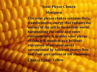 Solar Plexus Chakra  Manipura The solar plexus chakra contains fiery, transformative energy that radiates the essence of the self to the outside world, harmonizing the inner and outer environments. A healthy solar plexus chakra will manifest as a brilliant expression of personal power accompanied by balanced energy flow and clear perceptions of life situations. Chakra Color : Yellow 