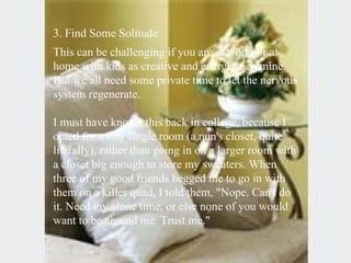 3. Find Some Solitude  This can be challenging if you are at work, or at home with kids as creative and energetic as mine. But we all need some private time to let the nervous system regenerate.  I must have known this back in college, because I opted for a tiny single room (a nun's closet, quite literally), rather than going in on a larger room with a closet big enough to store my sweaters. When three of my good friends begged me to go in with them on a killer quad, I told them, "Nope. Can't do it. Need my alone time, or else none of you would want to be around me. Trust me." 