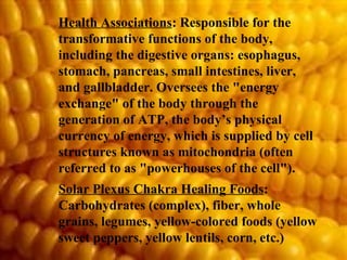 Health Associations : Responsible for the transformative functions of the body, including the digestive organs: esophagus, stomach, pancreas, small intestines, liver, and gallbladder. Oversees the "energy exchange" of the body through the generation of ATP, the body’s physical currency of energy, which is supplied by cell structures known as mitochondria (often referred to as "powerhouses of the cell").  Solar Plexus Chakra Healing Foods : Carbohydrates (complex), fiber, whole grains, legumes, yellow-colored foods (yellow sweet peppers, yellow lentils, corn, etc.) 