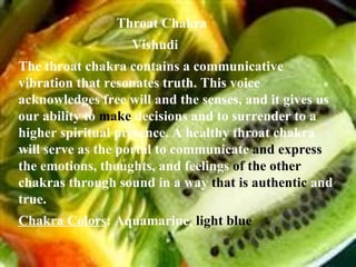 Throat Chakra  Vishudi The throat chakra contains a communicative vibration that resonates truth. This voice acknowledges free will and the senses, and it gives us our ability to  make  decisions and to surrender to a higher spiritual presence. A healthy throat chakra will serve as the portal to communicate  and express  the emotions, thoughts, and feelings  of the other  chakras through sound in a way  that is authentic  and true. Chakra Colors : Aquamarine,  light blue 