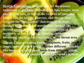 Health Associations : Responsible for the sensory apparatus of the body, including the lips, tongue, nose, mouth, and ears, as well as the vehicles of voice and breath like the larynx, pharynx, and throat. Also oversees the "integration" functions of the body through its command of metabolism through the thyroid gland, and through the coordination of the multitude of functions (e.g. chewing, swallowing, breathing, smelling, etc.) occurring in  the throat area. Throat Chakra Healing Foods :  Seaplants,   fruits, juices , soups, sauces, (which bring  together different  elements like water and earth), and  foods from different  ethnic groups (The throat chakra encourages variety of foods.) 