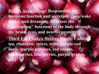 Health Associations : Responsible for hormone function and secretion, sleep/wake cycles, and dreaming. Oversees the "perception" functions of the body through the brain, eyes, and neurotransmitters. Third Eye Chakra Healing Foods : Caffeine, tea, chocolate, spices, wine, purple-red foods (purple potatoes, red onions, blackberries, blueberries, purple grapes, etc.) 