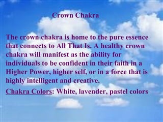 Crown Chakra  The crown chakra is home to the pure essence that connects to All That Is. A healthy crown chakra will manifest as the ability for individuals to be confident in their faith in a Higher Power, higher self, or in a force that is highly intelligent and creative. Chakra Colors : White, lavender, pastel colors 