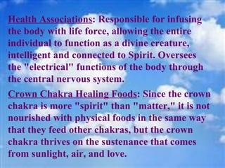 Health Associations : Responsible for infusing the body with life force, allowing the entire individual to function as a divine creature, intelligent and connected to Spirit. Oversees the "electrical" functions of the body through the central nervous system. Crown Chakra Healing Foods : Since the crown chakra is more "spirit" than "matter," it is not nourished with physical foods in the same way that they feed other chakras, but the crown chakra thrives on the sustenance that comes from sunlight, air, and love. 
