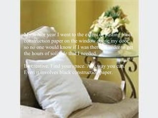 My senior year I went to the extent of pasting black construction paper on the window above my door so no one would know if I was there, in order to get the hours of solitude that I needed. Be creative. Find your space. Any way you can. Even it involves black construction paper.  