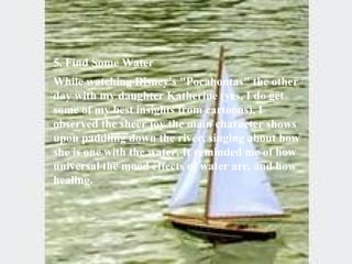 5. Find Some Water  While watching Disney's "Pocahontas" the other day with my daughter Katherine (yes, I do get some of my best insights from cartoons), I observed the sheer joy the main character shows upon paddling down the river, singing about how she is one with the water. It reminded me of how universal the mood effects of water are, and how healing. 