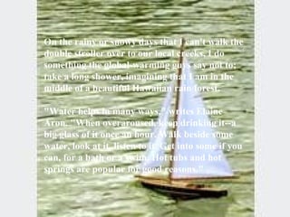 On the rainy or snowy days that I can't walk the double stroller over to our local creeks, I do something the global-warming guys say not to; take a long shower, imagining that I am in the middle of a beautiful Hawaiian rain forest. "Water helps in many ways," writes Elaine Aron. "When overaroused, keep drinking it--a big glass of it once an hour. Walk beside some water, look at it, listen to it. Get into some if you can, for a bath or a swim. Hot tubs and hot springs are popular for good reasons."  