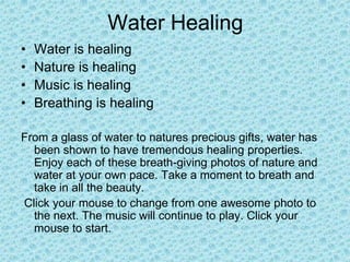 Water Healing
•   Water is healing
•   Nature is healing
•   Music is healing
•   Breathing is healing

From a glass of water to natures precious gifts, water has
  been shown to have tremendous healing properties.
  Enjoy each of these breath-giving photos of nature and
  water at your own pace. Take a moment to breath and
  take in all the beauty.
Click your mouse to change from one awesome photo to
  the next. The music will continue to play. Click your
  mouse to start.
 