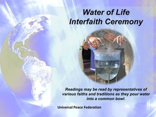 Water of Life
      Interfaith Ceremony




   Readings may be read by representatives of
  various faiths and traditions as they pour water
                into a common bowl.

Universal Peace Federation
 