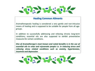 Aromatherapeutic healing is considered a very gentle and non-intrusive
means of healing and is supposed to be suitable for people from all age-
groups.

In addition to successfully addressing and relieving chronic long-term
conditions; essential oils are also supposed to exhibit preventative
measures for certain conditions.

One of Aromatherapy’s most known and noted benefits is in the use of
essential oils to relax and rejuvenate people i.e. in reducing stress and
relieving stress related conditions such as anxiety, hypertension,
insomnia and depression.
 