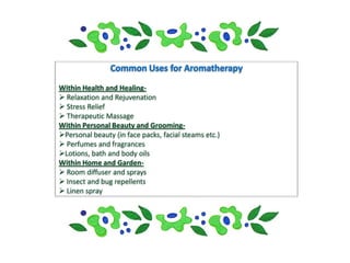 Within Health and Healing-
 Relaxation and Rejuvenation
 Stress Relief
 Therapeutic Massage
Within Personal Beauty and Grooming-
Personal beauty (in face packs, facial steams etc.)
 Perfumes and fragrances
Lotions, bath and body oils
Within Home and Garden-
 Room diffuser and sprays
 Insect and bug repellents
 Linen spray
 