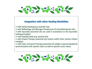  with Herbal Healing (e.g. lavender tea)
 with Reflexology and Massage Therapy (use of aromatherapeutic oils)
 with Ayurveda (essential oils are used in accordance to the Ayurvedic
healing principles)
 with Healing Foods (e.g. jasmine tea)
 with Chakra Therapy (essential oils contain within them various Chakra
energies)
 with Color and Sound Therapy (essential oils exhibit a special vibrational
synchronization with specific colors as well as specific music notes)
 