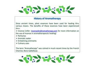 Since ancient times, plant essences have been used for healing thru
various means. The benefits of these essences have been experienced
thru-
 Incense (refer- IncenseAndAromatherapy.com for more information on
the use of incense in aromatherapeutic healing)
 Perfumes
 Aromatic water
 Embalming ointments
 Culinary uses

The term “Aromatherapy” was coined in much recent times by the French
Chemist, Rene Gattefosse.
 