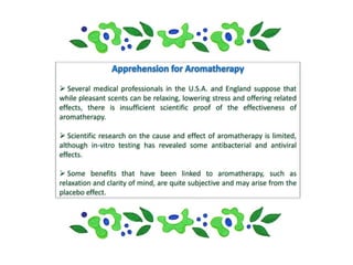  Several medical professionals in the U.S.A. and England suppose that
while pleasant scents can be relaxing, lowering stress and offering related
effects, there is insufficient scientific proof of the effectiveness of
aromatherapy.

 Scientific research on the cause and effect of aromatherapy is limited,
although in-vitro testing has revealed some antibacterial and antiviral
effects.

 Some benefits that have been linked to aromatherapy, such as
relaxation and clarity of mind, are quite subjective and may arise from the
placebo effect.
 