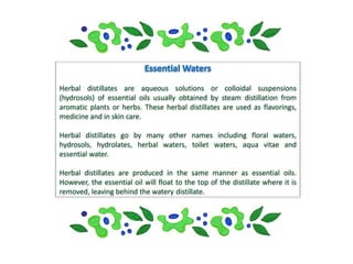 Herbal distillates are aqueous solutions or colloidal suspensions
(hydrosols) of essential oils usually obtained by steam distillation from
aromatic plants or herbs. These herbal distillates are used as flavorings,
medicine and in skin care.

Herbal distillates go by many other names including floral waters,
hydrosols, hydrolates, herbal waters, toilet waters, aqua vitae and
essential water.

Herbal distillates are produced in the same manner as essential oils.
However, the essential oil will float to the top of the distillate where it is
removed, leaving behind the watery distillate.
 