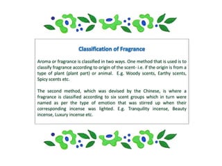 Aroma or fragrance is classified in two ways. One method that is used is to
classify fragrance according to origin of the scent- i.e. if the origin is from a
type of plant (plant part) or animal. E.g. Woody scents, Earthy scents,
Spicy scents etc.

The second method, which was devised by the Chinese, is where a
fragrance is classified according to six scent groups which in turn were
named as per the type of emotion that was stirred up when their
corresponding incense was lighted. E.g. Tranquility incense, Beauty
incense, Luxury incense etc.
 