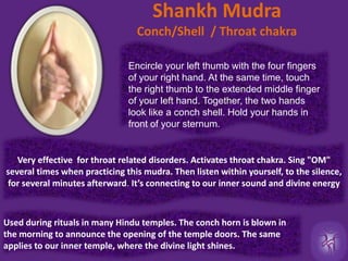 Shankh Mudra Conch/Shell  / Throat chakraEncircle your left thumb with the four fingers of your right hand. At the same time, touch the right thumb to the extended middle finger of your left hand. Together, the two hands look like a conch shell. Hold your hands in front of your sternum.Very effective  for throat related disorders. Activates throat chakra. Sing "OM" several times when practicing this mudra. Then listen within yourself, to the silence, for several minutes afterward. It’s connecting to our inner sound and divine energy Used during rituals in many Hindu temples. The conch horn is blown in the morning to announce the opening of the temple doors. The same applies to our inner temple, where the divine light shines.