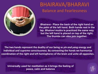 BHAIRAVA/BHARAVIBalance and Fearlessness Bhairava - Place the back of the right hand on the palm of the left hand. Both hands rest in the lap. Bhairavi mudra is practiced the same way but the left hand is placed on top of the right. The thumbs can also join together.The two hands represent the duality of our being as yin and yang energy and  individual and supreme consciousness. By connecting the hands we harmonize coordination of the right and left hemispheres of the brain and unite all opposites. Universally used for meditation as it brings the feeling of  peace, calm and balance 