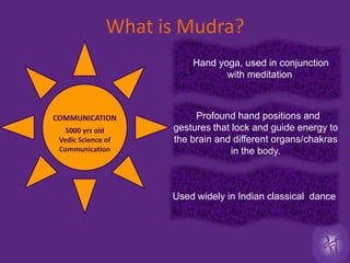What is Mudra?5000 yrs old  Vedic Science of CommunicationHand yoga, used in conjunction with meditationProfound hand positions and gestures that lock and guide energy to the brain and different organs/chakras in the body. COMMUNICATIONUsed widely in Indian classical  dance