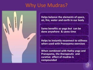 Why Use Mudras?When combined with Hatha yoga and Pranayama, the therapeutic  and curative  effect of mudras is  compoundedHelps balance the elements of space, air, fire, water and earth in our bodySame benefits as yoga but  can be done anywhere  & saves time Helps to instantly reconnect to stillness when used with Pranayama exercises 