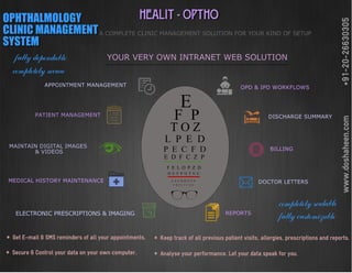 HEALIT - OPTHOOPHTHALMOLOGY
CLINIC MANAGEMENT
SYSTEM
A COMPLETE CLINIC MANAGEMENT SOLUTION FOR YOUR KIND OF SETUP
YOUR VERY OWN INTRANET WEB SOLUTION
MEDICAL HISTORY MAINTENANCE
APPOINTMENT MANAGEMENT
DOCTOR LETTERS
ELECTRONIC PRESCRIPTIONS & IMAGING
OPD & IPD WORKFLOWS
DISCHARGE SUMMARY
BILLING
REPORTS
* Get E-mail & SMS reminders of all your appointments.
* Secure & Control your data on your own computer.
* Keep track of all previous patient visits, allergies, prescriptions and reports.
* Analyse your performance. Let your data speak for you.
+91-20-26630305www.doshaheen.com
completely secure
fully customizable
completely scalable
fully dependable
 
